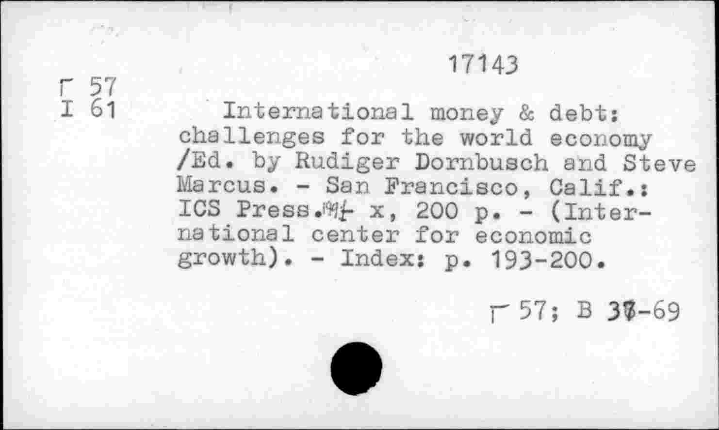 ﻿17143
F 57
I 61	International money & debt:
challenges for the world economy /Ed. by Rudiger Dornbusch and Steve Marcus. - San Francisco, Calif.: ICS Press.x, 200 p. - (International center for economic growth). - Index: p. 193-200.
p57; B 33-69